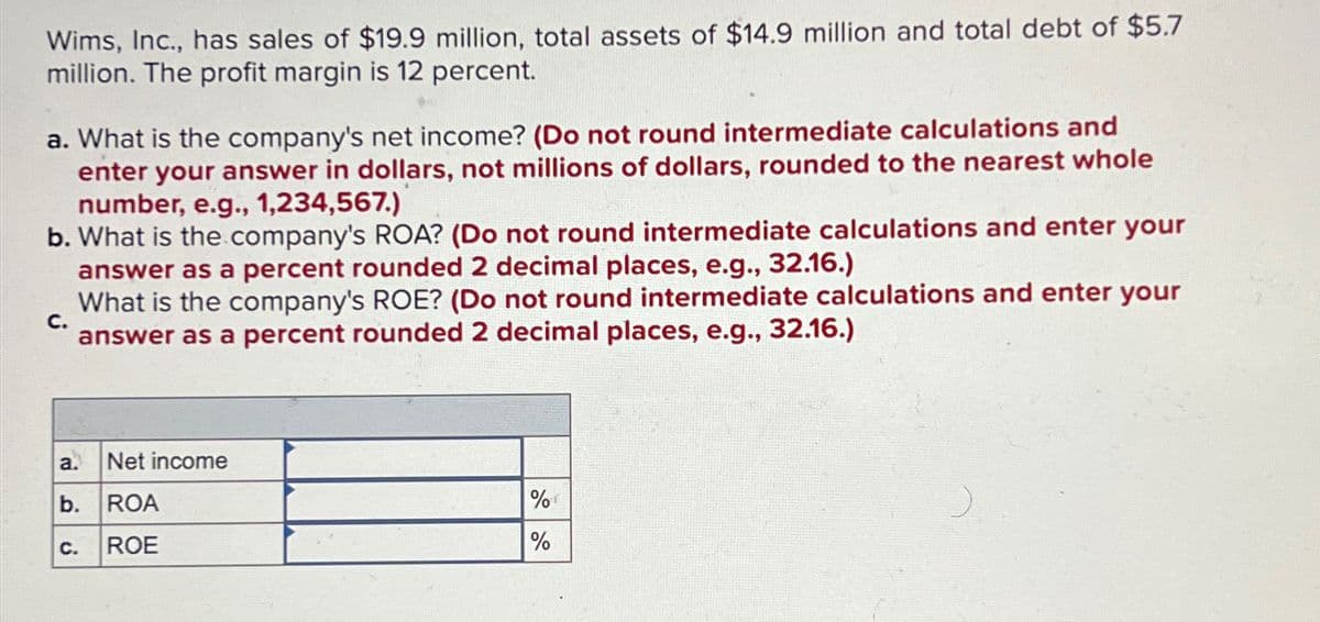 Wims, Inc., has sales of $19.9 million, total assets of $14.9 million and total debt of $5.7
million. The profit margin is 12 percent.
a. What is the company's net income? (Do not round intermediate calculations and
enter your answer in dollars, not millions of dollars, rounded to the nearest whole
number, e.g., 1,234,567.)
b. What is the company's ROA? (Do not round intermediate calculations and enter your
answer as a percent rounded 2 decimal places, e.g., 32.16.)
C.
What is the company's ROE? (Do not round intermediate calculations and enter your
answer as a percent rounded 2 decimal places, e.g., 32.16.)
Net income
a.
b. ROA
C. ROE
%
%