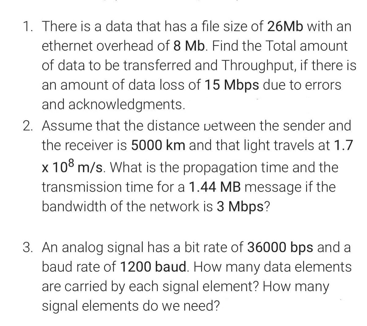 1. There is a data that has a file size of 26MB with an
ethernet overhead of 8 Mb. Find the Total amount
of data to be transferred and Throughput, if there is
an amount of data loss of 15 Mbps due to errors
and acknowledgments.
2. Assume that the distance vetween the sender and
the receiver is 5000 km and that light travels at 1.7
x 108 m/s. What is the propagation time and the
transmission time for a 1.44 MB message if the
bandwidth of the network is 3 Mbps?
3. An analog signal has a bit rate of 36000 bps and a
baud rate of 1200 baud. How many data elements
are carried by each signal element? How many
signal elements do we need?

