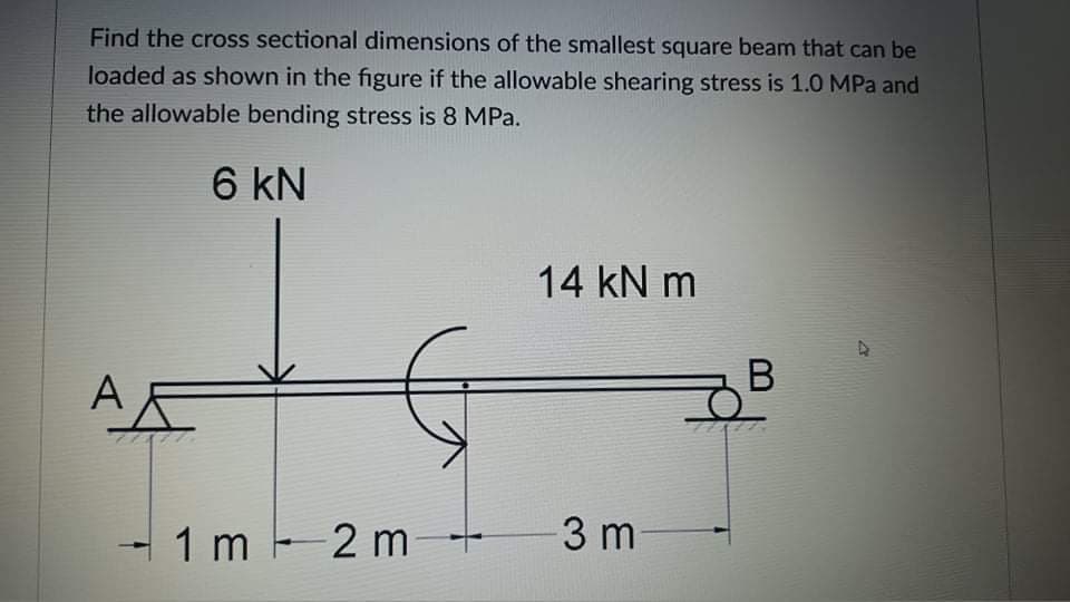 Find the cross sectional dimensions of the smallest square beam that can be
loaded as shown in the figure if the allowable shearing stress is 1.0 MPa and
the allowable bending stress is 8 MPa.
6 kN
14 kN m
1 m 2 m
3 m
