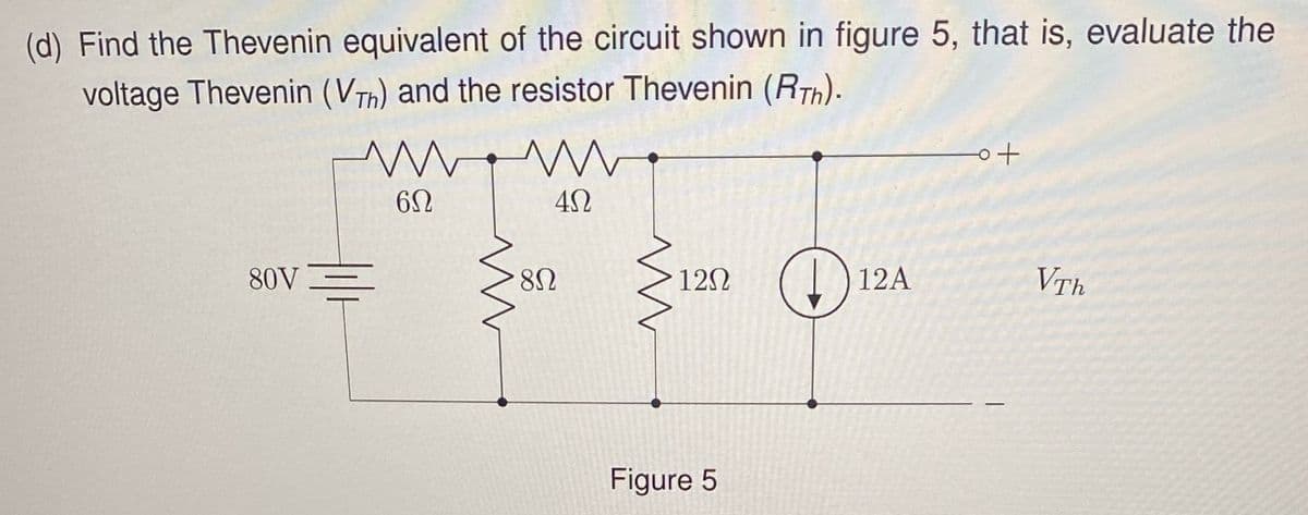 (d) Find the Thevenin equivalent of the circuit shown in figure 5, that is, evaluate the
voltage Thevenin (VTh) and the resistor Thevenin (RT).
www
W
6Ω
ΔΩ
80V
8Ω
ww
12Ω
o+
+12
12A
VTh
Figure 5