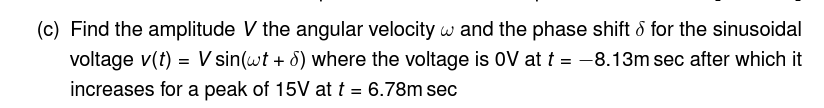 (c) Find the amplitude V the angular velocity w and the phase shift & for the sinusoidal
voltage v(t) = V sin(wt + 8) where the voltage is OV at t = -8.13m sec after which it
increases for a peak of 15V at t = 6.78m sec