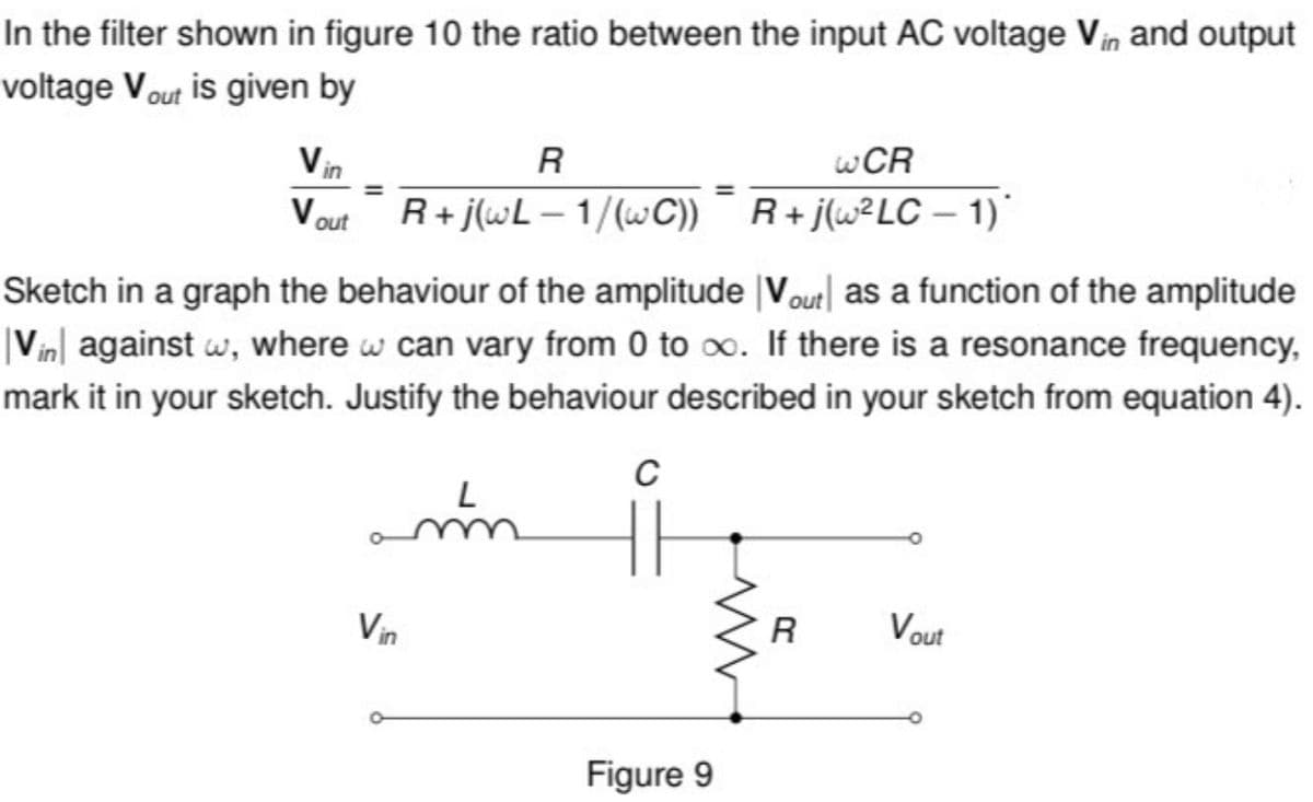 In the filter shown in figure 10 the ratio between the input AC voltage Vin and output
voltage Vout is given by
Vin
Vout
R
R+j(wL-1/(wC))
WCR
R+j(w² LC-1)*
Sketch in a graph the behaviour of the amplitude Vout as a function of the amplitude
|Vin against w, where w can vary from 0 to ∞. If there is a resonance frequency,
mark it in your sketch. Justify the behaviour described in your sketch from equation 4).
L
C
Vin
Figure 9
R
Vout