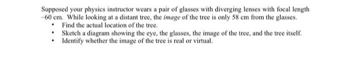 Supposed your physics instructor wears a pair of glasses with diverging lenses with focal length
-60 cm. While looking at a distant tree, the image of the tree is only 58 cm from the glasses.
. Find the actual location of the tree.
•
•
Sketch a diagram showing the eye, the glasses, the image of the tree, and the tree itself.
Identify whether the image of the tree is real or virtual.