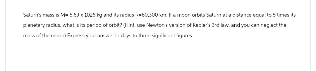 Saturn's mass is M= 5.69 x 1026 kg and its radius R=60,300 km. If a moon orbits Saturn at a distance equal to 5 times its
planetary radius, what is its period of orbit? (Hint, use Newton's version of Kepler's 3rd law, and you can neglect the
mass of the moon) Express your answer in days to three significant figures.