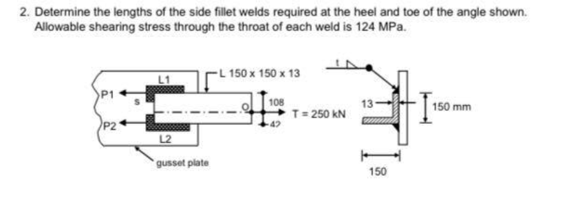 2. Determine the lengths of the side fillet welds required at the heel and toe of the angle shown.
Allowable shearing stress through the throat of each weld is 124 MPa.
L 150 x 150 x 13
L1
P1
108
13
150 mm
T= 250 kN
P21
L2
gusset plate
150
