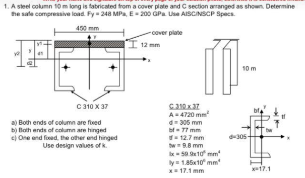 1. A steel column 10 m long is fabricated from a cover plate and C section arranged as shown. Determine
the safe compressive load. Fy = 248 MPa, E= 200 GPa. Use AISC/NSCP Specs.
450 mm
-cover plate
'I 12 mm
y2
IP
d2
10 m
C 310 x 37
A = 4720 mm?
d = 305 mm
bf = 77 mm
tf = 12.7 mm
tw = 9.8 mm
C 310 X 37
a) Both ends of column are fixed
b) Both ends of column are hinged
c) One end fixed, the other end hinged
Use design values of k.
tw
d=305-
Ix = 59.9x10° mm
ly = 1.85x10° mm
x = 17.1 mm
x=17.1
