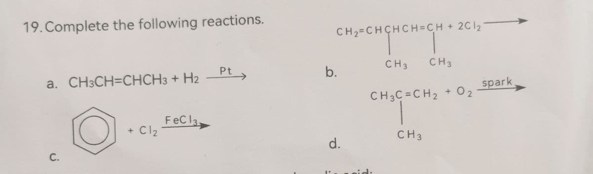 19. Complete the following reactions.
a. CH3CH=CHCH3 + H2
C.
+ Cl₂
FeC 13.
Pt
CH₂=CHCHCH=CH + 2C12
нансност
CH 3
b.
d.
CH3
CH3C=CH₂
CH3
+ 02
spark