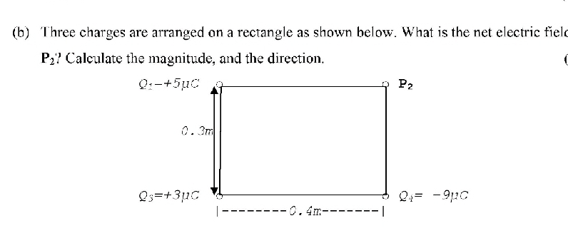 (b) Three charges are arranged on a rectangle as shown below. What is the net electric field
P2? Calculate the magnitude, and the direction.
Q:-+5uC
P2
0.3m
Qs=+311C
|
-0.4m-----
