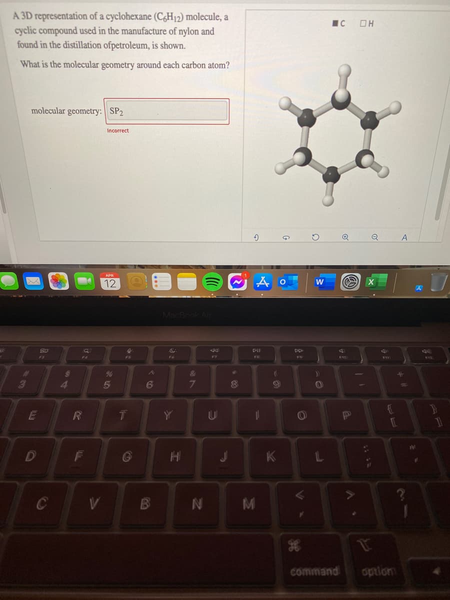 A 3D representation of a cyclohexane (C,H12) molecule, a
cyclic compound used in the manufacture of nylon and
found in the distillation ofpetroleum, is shown.
IC OH
What is the molecular geometry around each carbon atom?
molecular geometry: || SP2
Incorrect
Q
12
MacBook Air
DD
F3
F4
F6
FIZ
%23
&
41
5
%3D
E
R
14
F
K
C
M
at
command
option
IN
