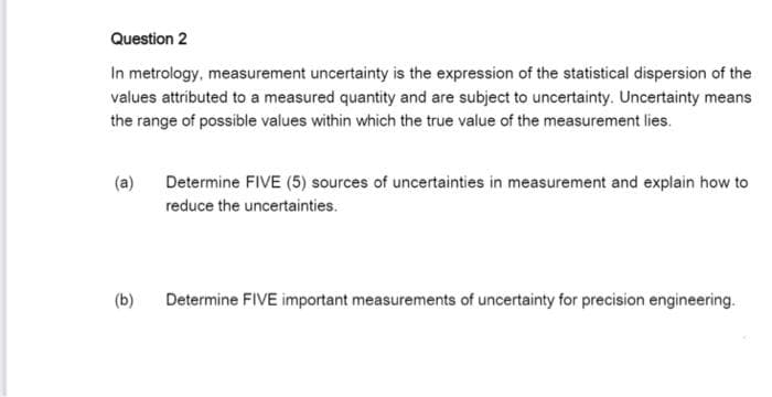 Question 2
In metrology, measurement uncertainty is the expression of the statistical dispersion of the
values attributed to a measured quantity and are subject to uncertainty. Uncertainty means
the range of possible values within which the true value of the measurement lies.
(a)
Determine FIVE (5) sources of uncertainties in measurement and explain how to
reduce the uncertainties.
(b)
Determine FIVE important measurements of uncertainty for precision engineering.

