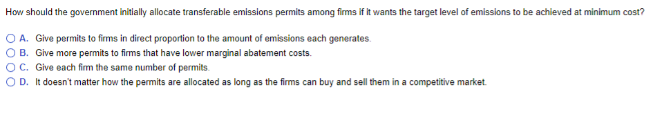 How should the government initially allocate transferable emissions permits among firms if it wants the target level of emissions to be achieved at minimum cost?
O A. Give permits to firms in direct proportion to the amount of emissions each generates.
OB. Give more permits to firms that have lower marginal abatement costs.
OC. Give each firm the same number of permits.
OD. It doesn't matter how the permits are allocated as long as the firms can buy and sell them in a competitive market.