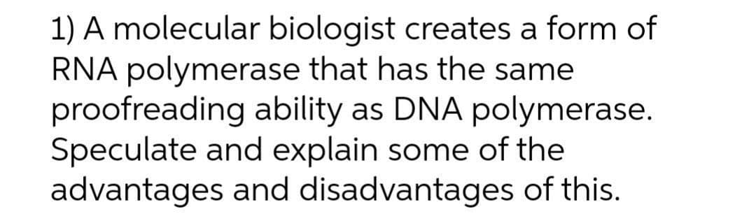 1) A molecular biologist creates a form of
RNA polymerase that has the same
proofreading ability as DNA polymerase.
Speculate and explain some of the
advantages and disadvantages of this.
