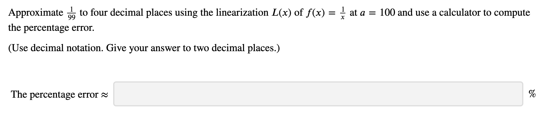 to four decimal places using the linearization L(x) of f(x) = -
100 and use a calculator to compute
Approximate
at a
99
х
the percentage error.
(Use decimal notation. Give your answer to two decimal places.)
The percentage error
