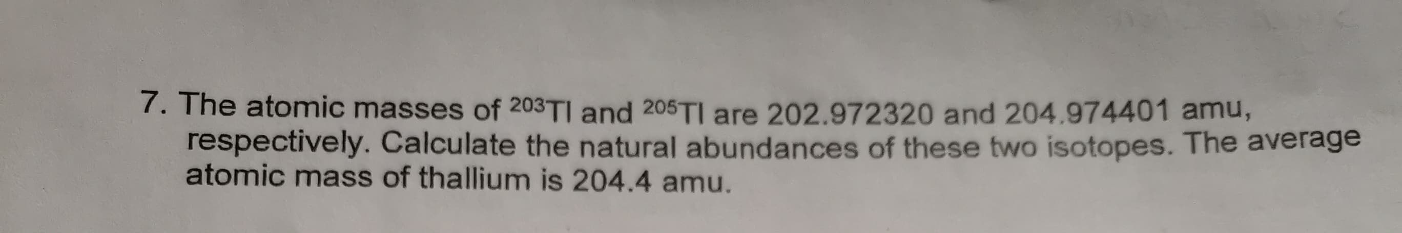 7. The atomic masses of 203TI and 205TI are 202.972320 and 204.974401 amu,
respectively. Calculate the natural abundances of these two isotopes. The average
atomic mass of thallium is 204.4 amu.
