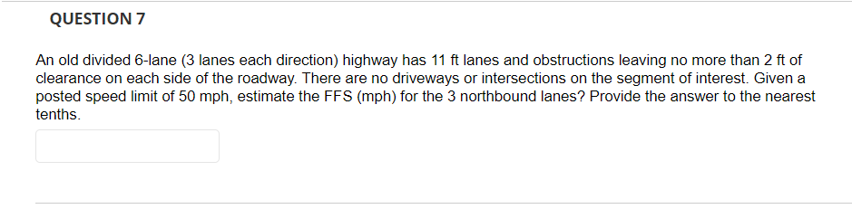 QUESTION 7
An old divided 6-lane (3 lanes each direction) highway has 11 ft lanes and obstructions leaving no more than 2 ft of
clearance on each side of the roadway. There are no driveways or intersections on the segment of interest. Given a
posted speed limit of 50 mph, estimate the FFS (mph) for the 3 northbound lanes? Provide the answer to the nearest
tenths.