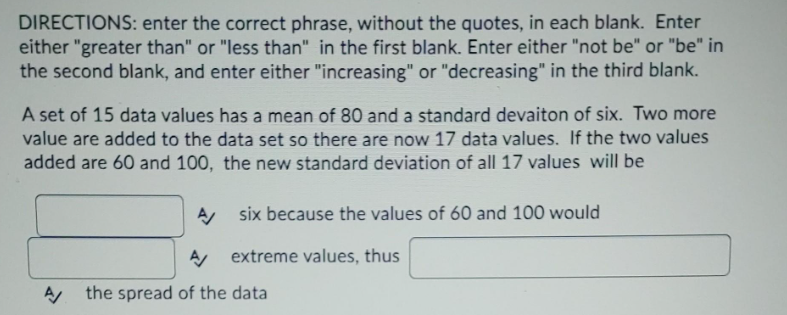 DIRECTIONS: enter the correct phrase, without the quotes, in each blank. Enter
either "greater than" or "less than" in the first blank. Enter either "not be" or "be" in
the second blank, and enter either "increasing" or "decreasing" in the third blank.
A set of 15 data values has a mean of 80 and a standard devaiton of six. Two more
value are added to the data set so there are now 17 data values. If the two values
added are 60 and 100, the new standard deviation of all 17 values will be
six because the values of 60 and 100 would
A/
A/ extreme values, thus
A the spread of the data