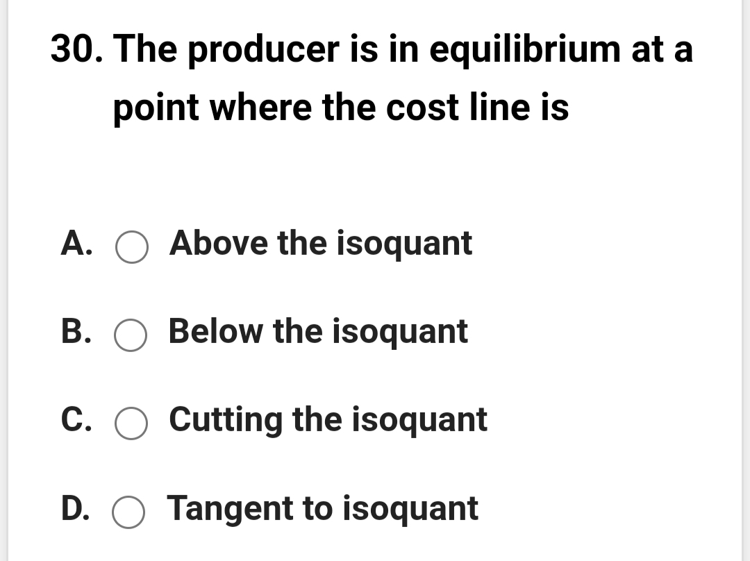 30. The producer is in equilibrium at a
point where the cost line is
A. O Above the isoquant
B. O Below the isoquant
C. O Cutting the isoquant
D. O Tangent to isoquant
