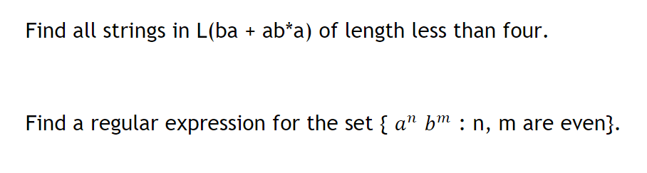 Find all strings in L(ba + ab*a) of length less than four.
Find a regular expression for the set { a" bm : n, m are even}.
