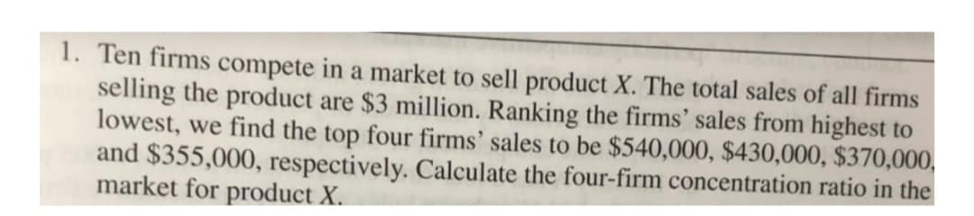 1. Ten firms compete in a market to sell product X. The total sales of all firms
selling the product are $3 million. Ranking the firms' sales from highest to
lowest, we find the top four firms' sales to be $540,000, $430,000, $370,000,
and $355,000, respectively. Calculate the four-firm concentration ratio in the
market for product X.
