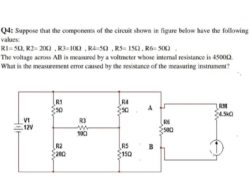 Q4: Suppose that the components of the circuit shown in figure below have the following
values:
R1=502, R2= 200, R3-100, R4-50, R5= 150, R6=500 .
The voltage across AB is measured by a voltmeter whose internal resistance is 450092.
What is the measurement error caused by the resistance of the measuring instrument?
40+
V1
12V
R1
250
www
R2
200
R3
www
100
R4
50
R5
150
A
B
R6
500
LRM
4.5kQ
