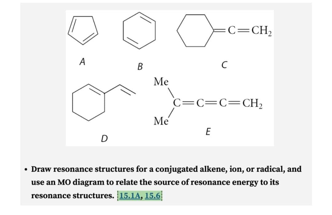 A
D
B
Me
Me
с
E
C=CH₂
C=C=C=CH₂
• Draw resonance structures for a conjugated alkene, ion, or radical, and
use an MO diagram to relate the source of resonance energy to its
resonance structures. 15.1A, 15.6