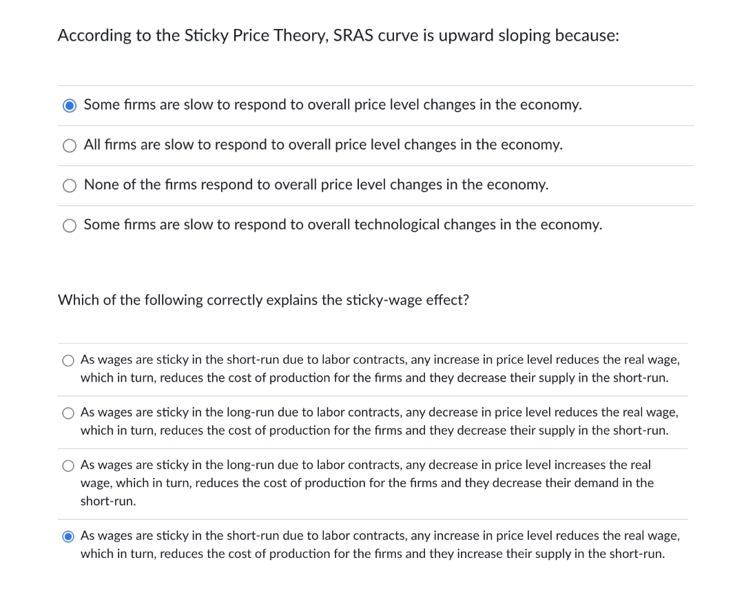 According to the Sticky Price Theory, SRAS curve is upward sloping because:
O Some fırms are slow to respond to overall price level changes in the economy.
All firms are slow to respond to overall price level changes in the economy.
None of the firms respond to overall price level changes in the economy.
Some fırms are slow to respond to overall technological changes in the economy.
Which of the following correctly explains the sticky-wage effect?
As wages are sticky in the short-run due to labor contracts, any increase in price level reduces the real wage,
which in turn, reduces the cost of production for the firms and they decrease their supply in the short-run.
O As wages are sticky in the long-run due to labor contracts, any decrease in price level reduces the real wage,
which in turn, reduces the cost of production for the firms and they decrease their supply in the short-run.
As wages are sticky in the long-run due to labor contracts, any decrease in price level increases the real
wage, which in turn, reduces the cost of production for the firms and they decrease their demand in the
short-run.
O As wages are sticky in the short-run due to labor contracts, any increase in price level reduces the real wage,
which in turn, reduces the cost of production for the firms and they increase their supply in the short-run.

