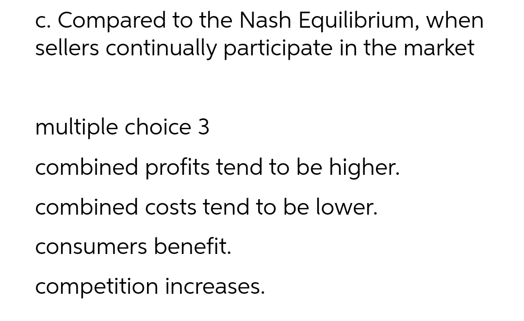 c. Compared to the Nash Equilibrium, when
sellers continually participate in the market
multiple choice 3
combined profits tend to be higher.
combined costs tend to be lower.
consumers benefit.
competition increases.
