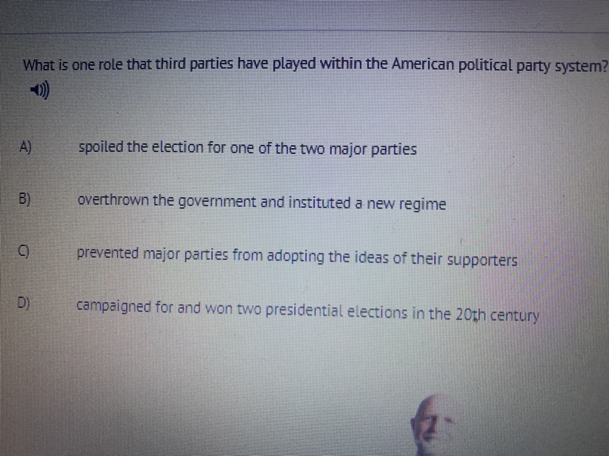 What is one role that third parties have played within the American political party system?
A)
spoiled the election for one of the two major parties
B)
overthrown the government and instituted a new regime
prevented major parties from adopting the ideas of their supporters
campaigned for and won two presidential elections in the 20th century
