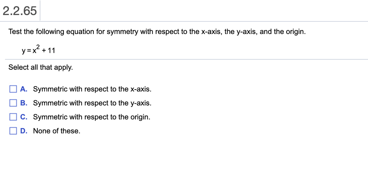 2.2.65
Test the following equation for symmetry with respect to the x-axis, the y-axis, and the origin.
y=x? + 11
Select all that apply.
A. Symmetric with respect to the x-axis.
B. Symmetric with respect to the y-axis.
C. Symmetric with respect to the origin.
D. None of these.
