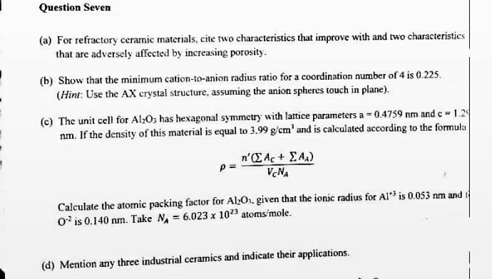 Question Seven
(a) For refractory ceramic materials, cite two characteristics that improve with and two characteristics
that are adversely affected by increasing porosity.
(b) Show that the minimum cation-to-anion radius ratio for a coordination number of 4 is 0.225.
(Hint: Use the AX crystal structure, assuming the anion spheres touch in plane).
(c) The unit cell for Al>Os has hexagonal symmetry with lattice parameters a = 0.4759 nm and c 1.2
nm. If the density of this material is equal to 3.99 g/cm' and is calculated according to the formula
n'(E Ac+ EAA)
V.NA
Calculate the atomic packing factor for Al>O, given that the ionic radius for AI is 0.053 nm and i
0' is 0.140 nm. Take N, = 6.023 x 1023 atoms/mole.
(d) Mention any three industrial ceramics and indicate their applications.
