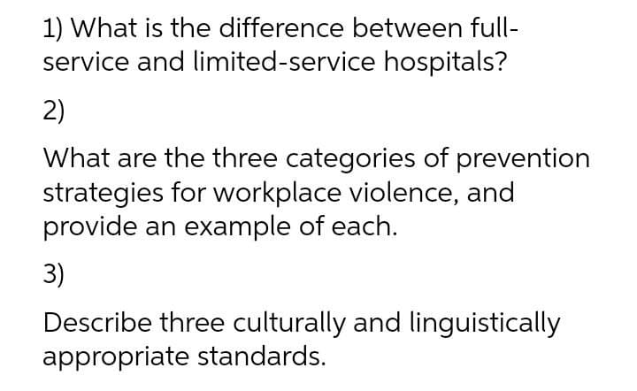 1) What is the difference between full-
service and limited-service hospitals?
2)
What are the three categories of prevention
strategies for workplace violence, and
provide an example of each.
3)
Describe three culturally and linguistically
appropriate standards.
