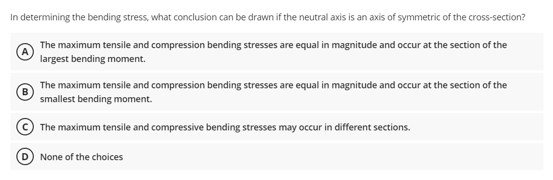 In determining the bending stress, what conclusion can be drawn if the neutral axis is an axis of symmetric of the cross-section?
The maximum tensile and compression bending stresses are equal in magnitude and occur at the section of the
largest bending moment.
B
The maximum tensile and compression bending stresses are equal in magnitude and occur at the section of the
smallest bending moment.
The maximum tensile and compressive bending stresses may occur in different sections.
D
None of the choices