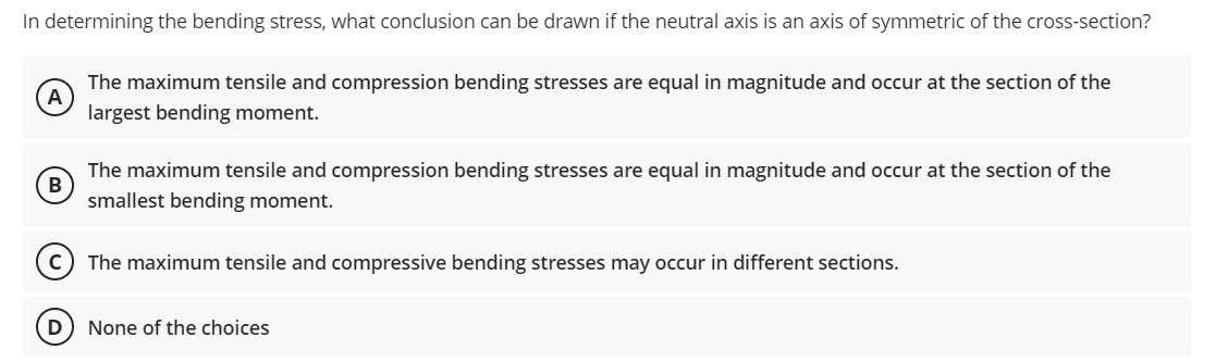 In determining the bending stress, what conclusion can be drawn if the neutral axis is an axis of symmetric of the cross-section?
A
The maximum tensile and compression bending stresses are equal in magnitude and occur at the section of the
largest bending moment.
B
The maximum tensile and compression bending stresses are equal in magnitude and occur at the section of the
smallest bending moment.
The maximum tensile and compressive bending stresses may occur in different sections.
None of the choices
D