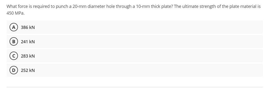 What force is required to punch a 20-mm diameter hole through a 10-mm thick plate? The ultimate strength of the plate material is
450 MPa.
(A) 386 KN
B
241 KN
283 kN
252 kN
D