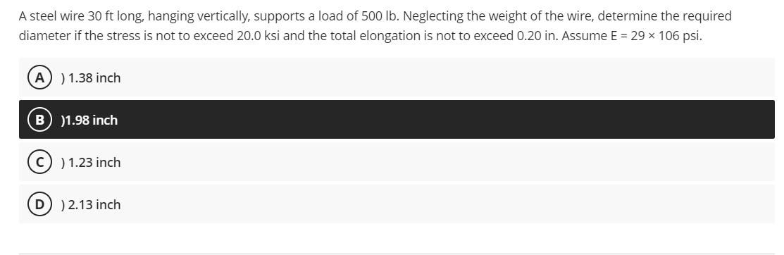 A steel wire 30 ft long, hanging vertically, supports a load of 500 lb. Neglecting the weight of the wire, determine the required
diameter if the stress is not to exceed 20.0 ksi and the total elongation is not to exceed 0.20 in. Assume E = 29 x 106 psi.
A)) 1.38 inch
)1.98 inch
C) 1.23 inch
D) ) 2.13 inch