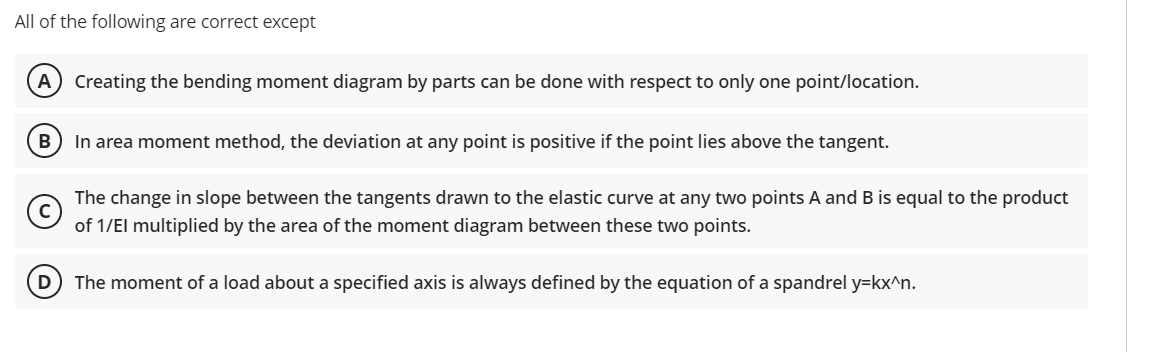 All of the following are correct except
A Creating the bending moment diagram by parts can be done with respect to only one point/location.
B
In area moment method, the deviation at any point is positive if the point lies above the tangent.
Ⓒ
The change in slope between the tangents drawn to the elastic curve at any two points A and B is equal to the product
of 1/El multiplied by the area of the moment diagram between these two points.
D The moment of a load about a specified axis is always defined by the equation of a spandrel y=kx^n.