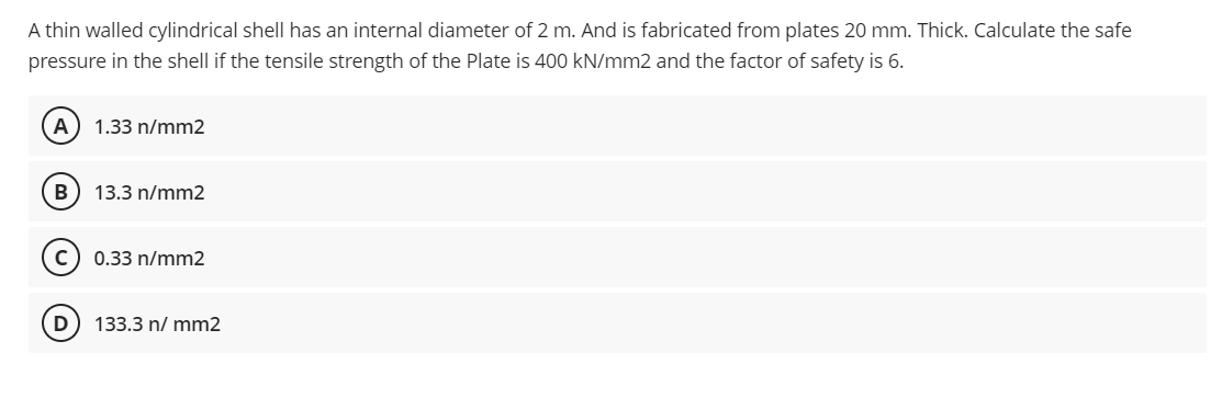 A thin walled cylindrical shell has an internal diameter of 2 m. And is fabricated from plates 20 mm. Thick. Calculate the safe
pressure in the shell if the tensile strength of the Plate is 400 kN/mm2 and the factor of safety is 6.
(A) 1.33 n/mm2
B) 13.3 n/mm2
C) 0.33 n/mm2
D 133.3 n/ mm2