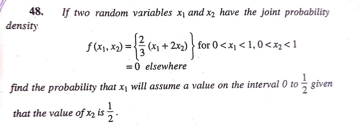 48.
If two random variables x1 and x2 have the joint probability
density
f (x1, x2)
3
(x1 + 2x2) } for 0<xi < 1, 0<x2< 1
= 0 elsewhere
find the probability that x¡ will assume a value on the interval 0 to
2
5 given
1
that the value of x2 is
2°
