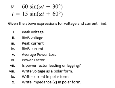 v = 60 sin(wt + 30°)
i = 15 sin(wt + 60°)
Given the above expressions for voltage and current, find:
i.
Peak voltage
i.
RMS voltage
ii.
Peak current
iv.
RMS current
V.
Average Power Loss
vi.
Power Factor
Is power factor leading or lagging?
vii.
Write voltage as a polar form.
Write current in polar form.
Write impedance (Z) in polar form.
vii.
ix.
X.

