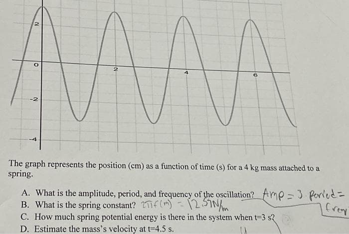AMAAA
2
2
-2
-4
The graph represents the position (cm) as a function of time (s) for a 4 kg mass attached to a
spring.
Creat
A. What is the amplitude, period, and frequency of the oscillation? Amp = 3 perved =
B. What is the spring constant? T(m) = 12.57N/m
C. How much spring potential energy is there in the system when t=3 s2
D. Estimate the mass's velocity at t=4.5 s.