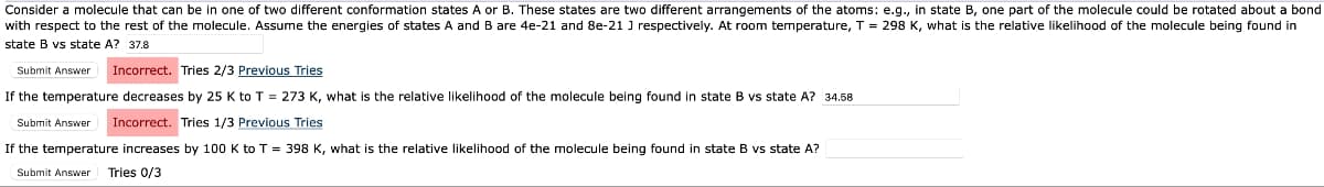 Consider a molecule that can be in one of two different conformation states A or B. These states are two different arrangements of the atoms: e.g., in state B, one part of the molecule could be rotated about a bond
with respect to the rest of the molecule. Assume the energies of states A and B are 4e-21 and 8e-21 J respectively. At room temperature, T = 298 K, what is the relative likelihood of the molecule being found in
state B vs state A? 37.8
Submit Answer Incorrect. Tries 2/3 Previous Tries
If the temperature decreases by 25 K to T = 273 K, what is the relative likelihood of the molecule being found in state B vs state A? 34.58
Submit Answer Incorrect. Tries 1/3 Previous Tries
If the temperature increases by 100 K to T = 398 K, what is the relative likelihood of the molecule being found in state B vs state A?
Submit Answer Tries 0/3