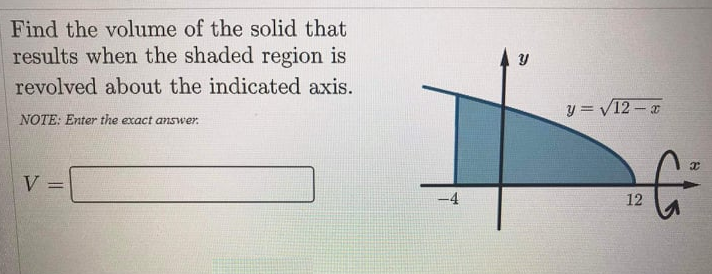 Find the volume of the solid that
results when the shaded region is
revolved about the indicated axis.
y = V12 –
NOTE: Enter the exact answer.
V
12
