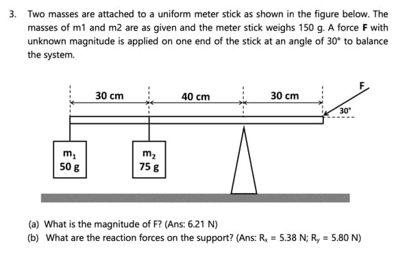 3. Two masses are attached to a uniform meter stick as shown in the figure below. The
masses of m1 and m2 are as given and the meter stick weighs 150 g. A force F with
unknown magnitude is applied on one end of the stick at an angle of 30° to balance
the system.
30 сm
40 cm
30 cm
30
m,
50 g
m2
75 g
(a) What is the magnitude of F? (Ans: 6.21 N)
(b) What are the reaction forces on the support? (Ans: Rx = 5.38 N; Ry = 5.80 N)
%3D
