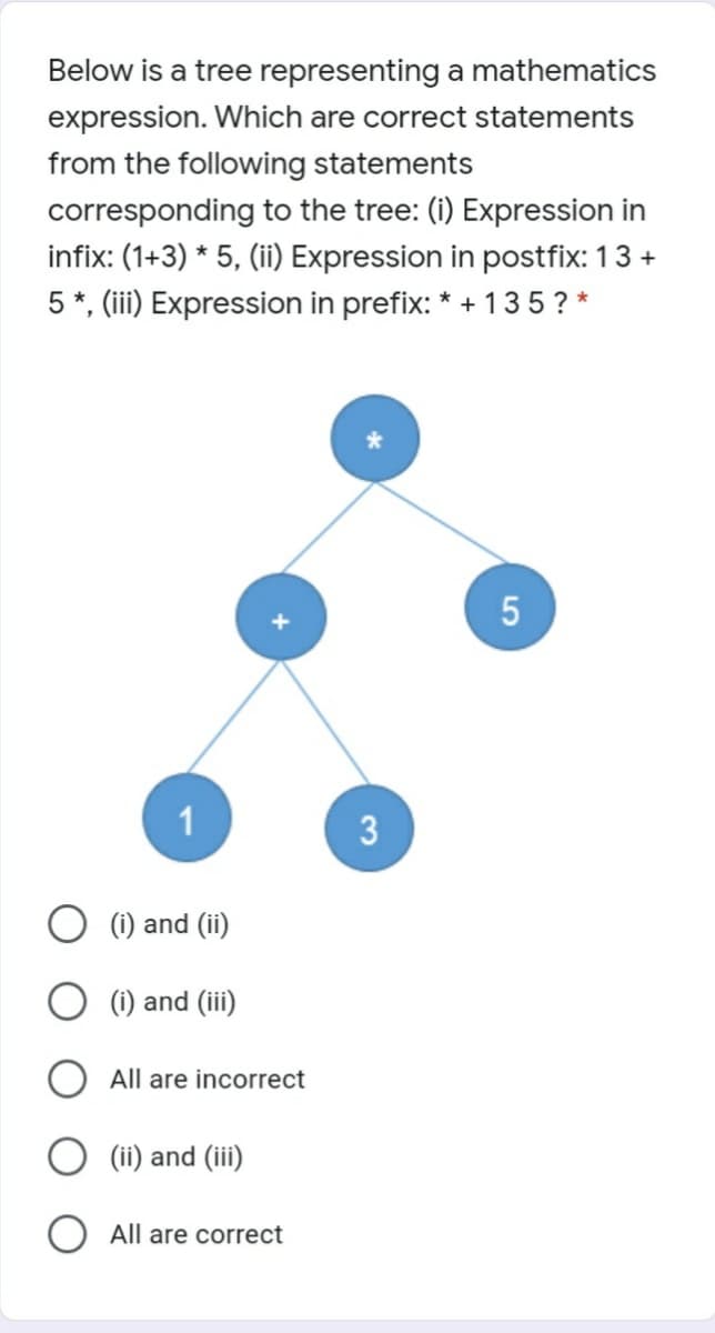 Below is a tree representing a mathematics
expression. Which are correct statements
from the following statements
corresponding to the tree: (i) Expression in
infix: (1+3) * 5, (ii) Expression in postfix: 13 +
5 *, (iii) Expression in prefix: * + 135? *
1
O (1) and (ii)
(i) and (iii)
All are incorrect
(ii) and (iii)
All are correct
3.
