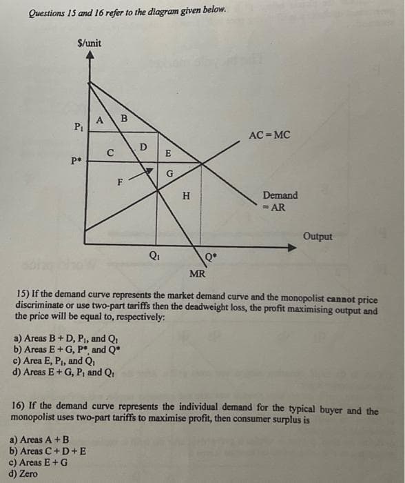 Questions 15 and 16 refer to the diagram given below.
$/unit
Pi
P
A
C
B
c) Area E, P₁, and Q₁
d) Areas E + G, P, and Qi
a) Areas A + B
b) Areas C+D+E
c) Areas E + G
d) Zero
LL
F
a) Areas B + D, P₁, and Q₁
b) Areas E+G, P*, and Q*
D
E
V G
Q₁
H
MR
AC MC
15) If the demand curve represents the market demand curve and the monopolist cannot price
discriminate or use two-part tariffs then the deadweight loss, the profit maximising output and
the price will be equal to, respectively:
Demand
= AR
Output
16) If the demand curve represents the individual demand for the typical buyer and the
monopolist uses two-part tariffs to maximise profit, then consumer surplus is