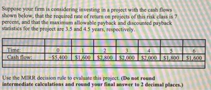 Suppose your firm is considering investing in a project with the cash flows
shown below, that the required rate of return on projects of this risk class is 7
percent, and that the maximum allowable payback and discounted payback
statistics for the project are 3.5 and 4.5 years, respectively.
Time:
Cash flow:
0
2
3
4
5
-$5,400 $1,600 $2,800 $2,000 $2,000 $1,800
Use the MIRR decision rule to evaluate this project. (Do not round
intermediate calculations and round your final answer to 2 decimal places.)
6
$1,600