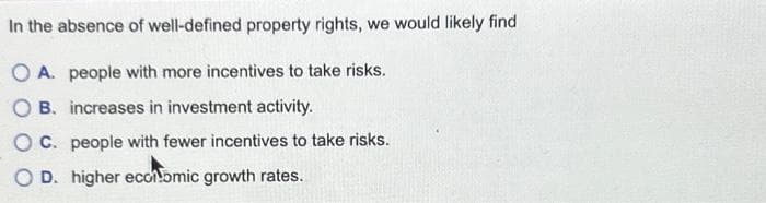 In the absence of well-defined property rights, we would likely find
OA. people with more incentives to take risks.
OB. increases in investment activity.
OC. people with fewer incentives to take risks.
OD. higher economic growth rates.