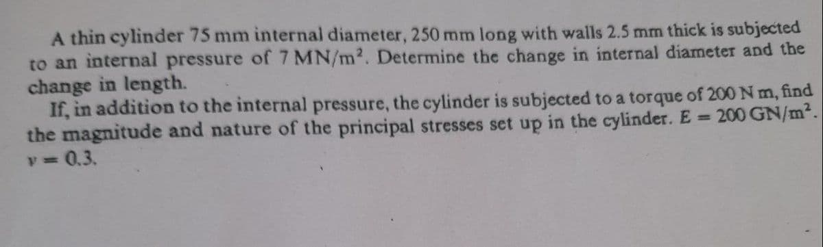 A thin cylinder 75 mm internal diameter, 250 mm long with walls 2.5 mm thick is subjected
to an internal pressure of 7 MN/m2. Determine the change in internal diameter and the
change in length.
If, in addition to the internal pressure, the cylinder is subjected to a torque of 200 N m, find
the magnitude and nature of the principal stresses set up in the cylinder. E = 200 GN/m².
v D0,3.

