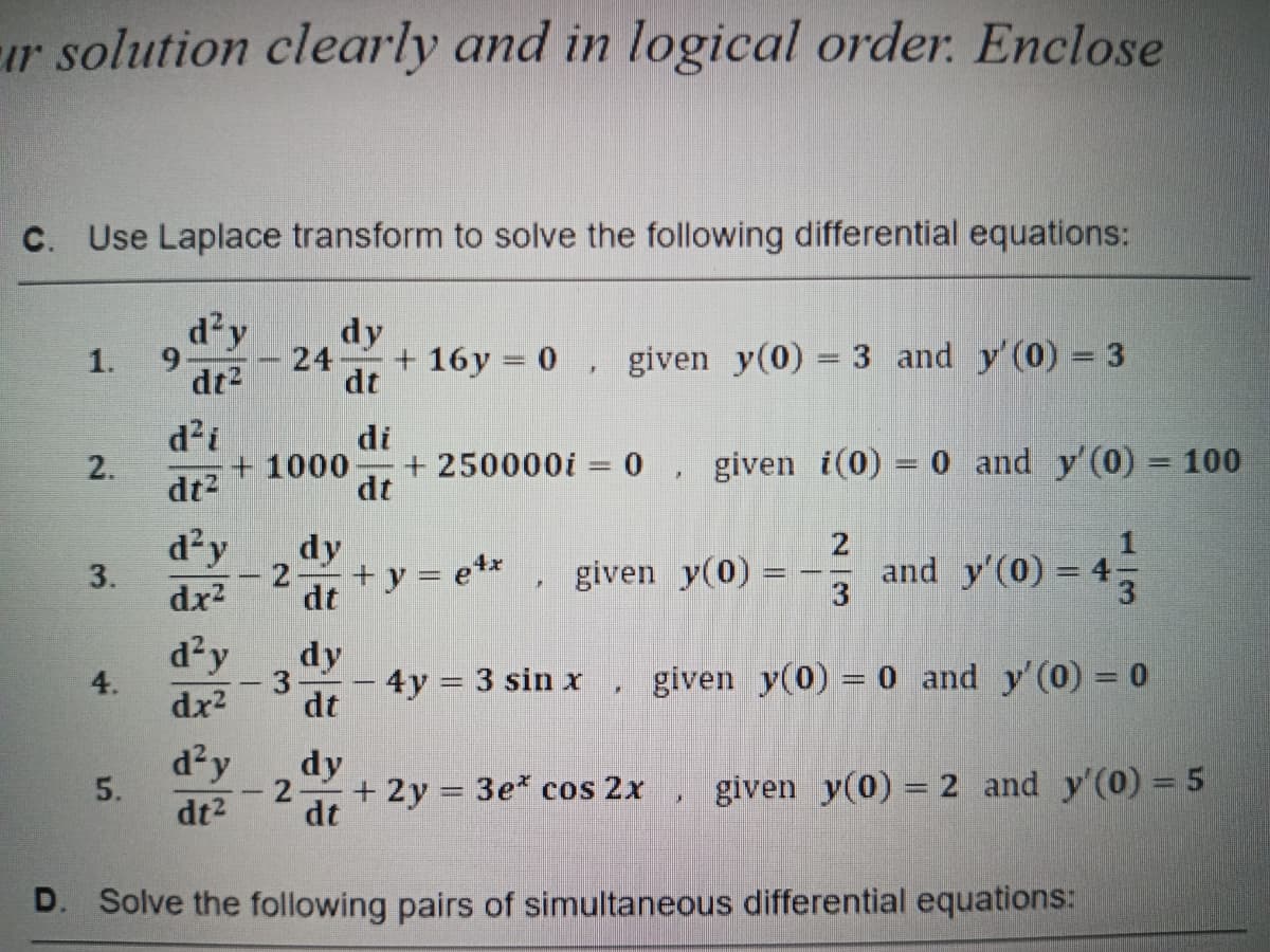 r solution clearly and in logical order. Enclose
c. Use Laplace transform to solve the following differential equations:
d²y
dy
24 +16y = 0, given y(0) = 3 and y'(0) = 3
dt²
dt
1.
2.
3.
5.
9
d²i
dt²
d²y
dx²
d²y
dx²
di
+1000- + 250000i = 0, given i(0) = 0 and y'(0) = 100
dt
d²y
dt²
3
- 2
dy
dt
dy
dt
+ y = etx given y(0) =
M
#
2
3
4y = 3 sin x given y(0) = 0 and y'(0) = 0
C
and y'(0) = 4;
47-33
dy
+ 2y = 3e* cos 2x given y(0) 2 and y'(0) = 5
dt
D. Solve the following pairs of simultaneous differential equations: