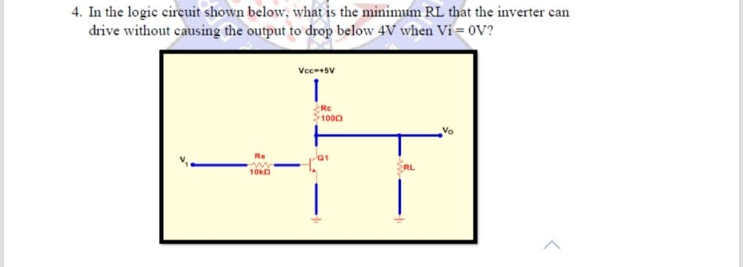 4. In the logic circuit shown below, what is the minimum RL that the inverter can
drive without causing the output to drop below 4V when Vi = 0V?
Vcc+SV
1000
Vo
Ra
01
RL
10kO
